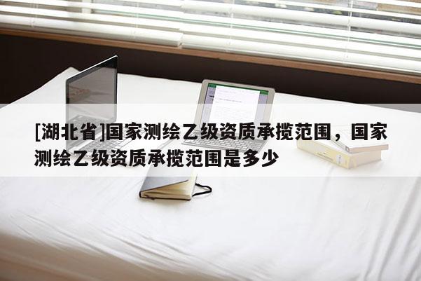 [湖北省]國家測繪乙級資質承攬范圍，國家測繪乙級資質承攬范圍是多少