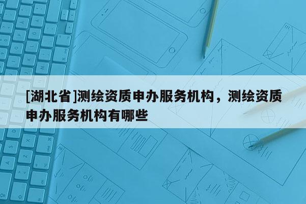[湖北省]測繪資質(zhì)申辦服務機構(gòu)，測繪資質(zhì)申辦服務機構(gòu)有哪些