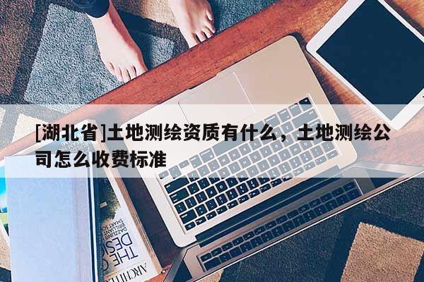 [湖北省]土地測繪資質有什么，土地測繪公司怎么收費標準