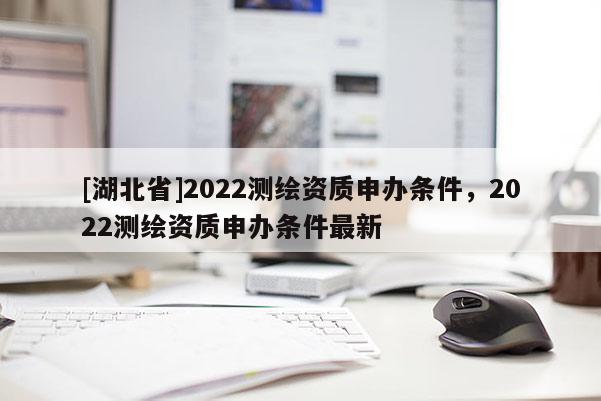 [湖北省]2022測繪資質申辦條件，2022測繪資質申辦條件最新