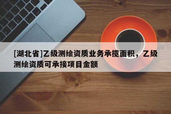[湖北省]乙級測繪資質業務承攬面積，乙級測繪資質可承接項目金額