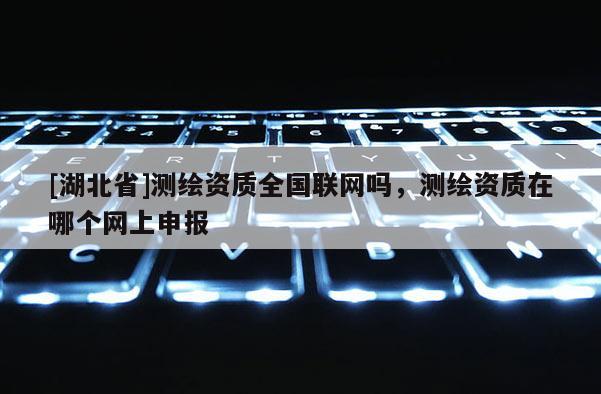 [湖北省]測繪資質全國聯網嗎，測繪資質在哪個網上申報