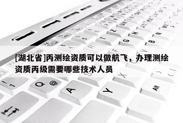 [湖北省]丙測繪資質可以做航飛，辦理測繪資質丙級需要哪些技術人員