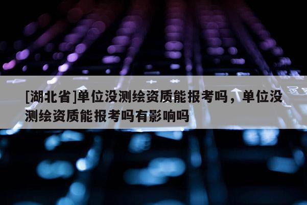 [湖北省]單位沒(méi)測(cè)繪資質(zhì)能報(bào)考嗎，單位沒(méi)測(cè)繪資質(zhì)能報(bào)考嗎有影響嗎