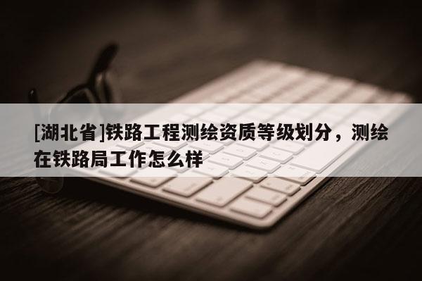 [湖北省]鐵路工程測繪資質等級劃分，測繪在鐵路局工作怎么樣