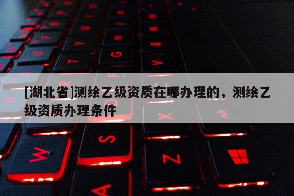 [湖北省]測繪乙級資質在哪辦理的，測繪乙級資質辦理條件