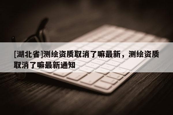 [湖北省]測繪資質取消了嘛最新，測繪資質取消了嘛最新通知