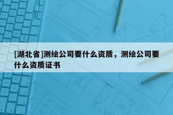 [湖北省]測繪公司要什么資質，測繪公司要什么資質證書