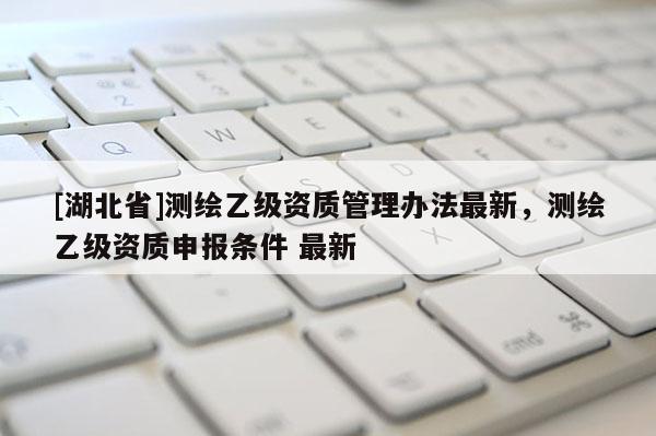 [湖北省]測繪乙級資質(zhì)管理辦法最新，測繪乙級資質(zhì)申報條件 最新