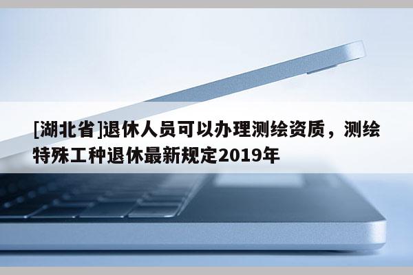 [湖北省]退休人員可以辦理測繪資質(zhì)，測繪特殊工種退休最新規(guī)定2019年