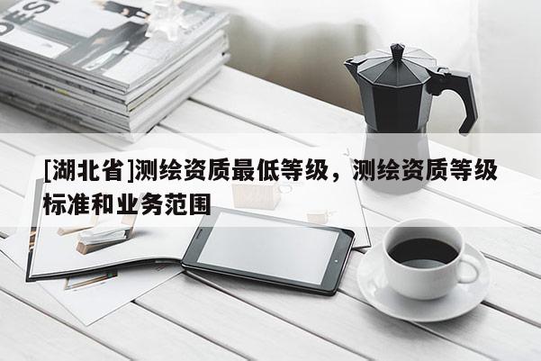 [湖北省]測(cè)繪資質(zhì)最低等級(jí)，測(cè)繪資質(zhì)等級(jí)標(biāo)準(zhǔn)和業(yè)務(wù)范圍