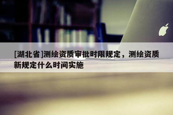 [湖北省]測繪資質(zhì)審批時限規(guī)定，測繪資質(zhì)新規(guī)定什么時間實施