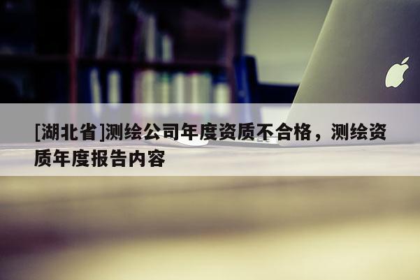 [湖北省]測繪公司年度資質(zhì)不合格，測繪資質(zhì)年度報告內(nèi)容