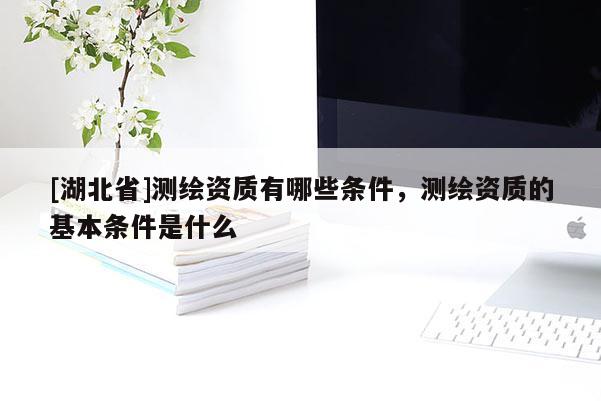 [湖北省]測繪資質(zhì)有哪些條件，測繪資質(zhì)的基本條件是什么