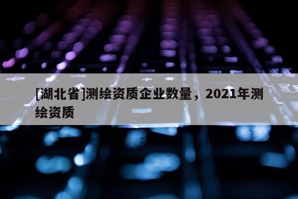 [湖北省]測繪資質企業數量，2021年測繪資質