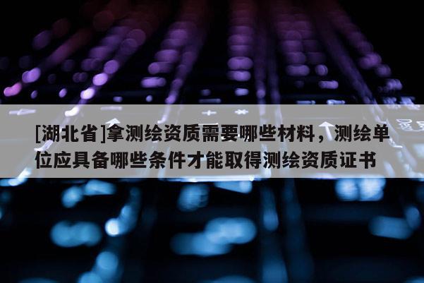 [湖北省]拿測繪資質需要哪些材料，測繪單位應具備哪些條件才能取得測繪資質證書