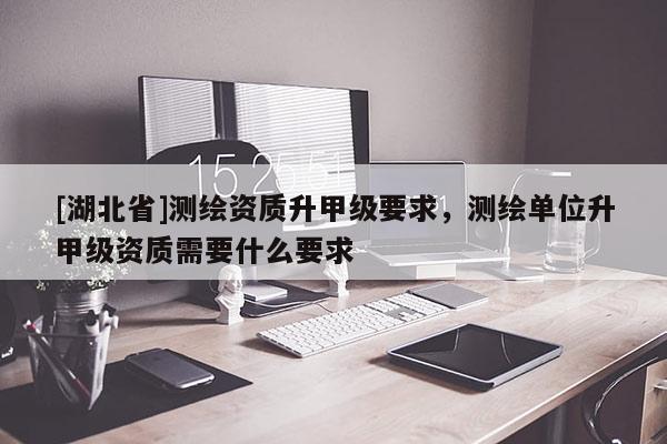 [湖北省]測繪資質升甲級要求，測繪單位升甲級資質需要什么要求