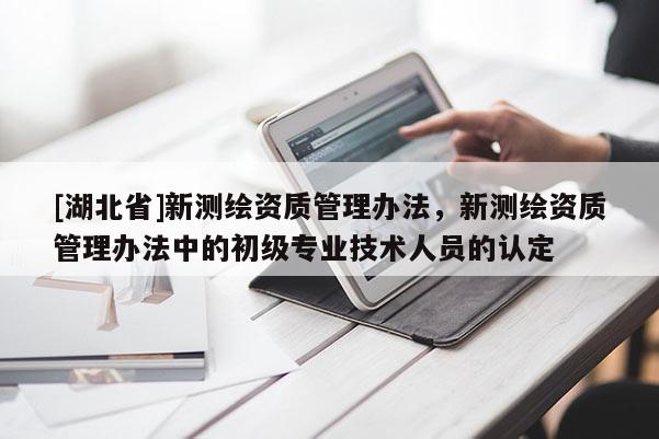 [湖北省]新測繪資質管理辦法，新測繪資質管理辦法中的初級專業技術人員的認定