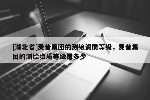[湖北省]麥普集團的測繪資質等級，麥普集團的測繪資質等級是多少