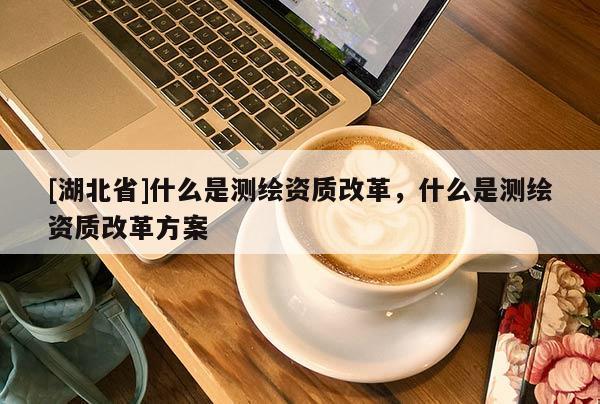 [湖北省]什么是測繪資質改革，什么是測繪資質改革方案