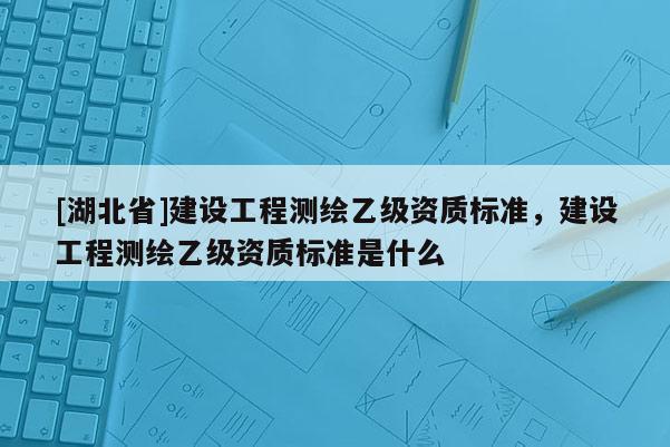 [湖北省]建設工程測繪乙級資質標準，建設工程測繪乙級資質標準是什么