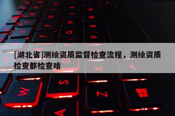 [湖北省]測繪資質監督檢查流程，測繪資質檢查都檢查啥