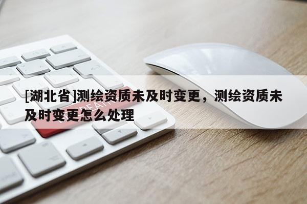 [湖北省]測繪資質未及時變更，測繪資質未及時變更怎么處理