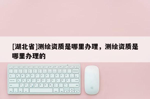 [湖北省]測繪資質是哪里辦理，測繪資質是哪里辦理的