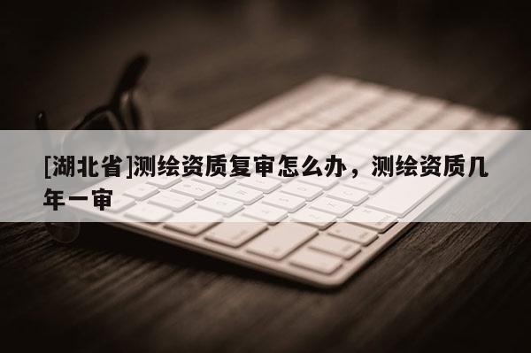 [湖北省]測繪資質復審怎么辦，測繪資質幾年一審