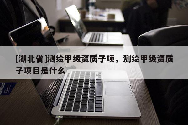 [湖北省]測(cè)繪甲級(jí)資質(zhì)子項(xiàng)，測(cè)繪甲級(jí)資質(zhì)子項(xiàng)目是什么