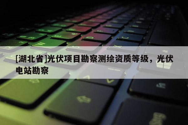 [湖北省]光伏項目勘察測繪資質等級，光伏電站勘察