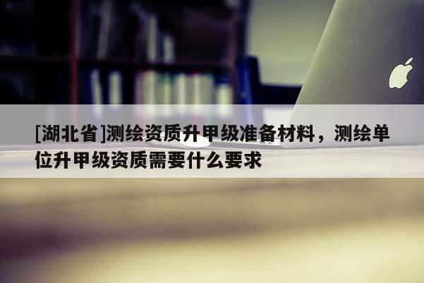[湖北省]測繪資質升甲級準備材料，測繪單位升甲級資質需要什么要求