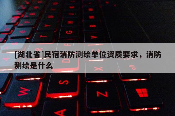 [湖北省]民宿消防測繪單位資質(zhì)要求，消防測繪是什么