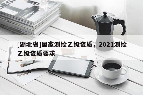 [湖北省]國家測繪乙級資質(zhì)，2021測繪乙級資質(zhì)要求