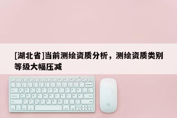 [湖北省]當前測繪資質分析，測繪資質類別等級大幅壓減