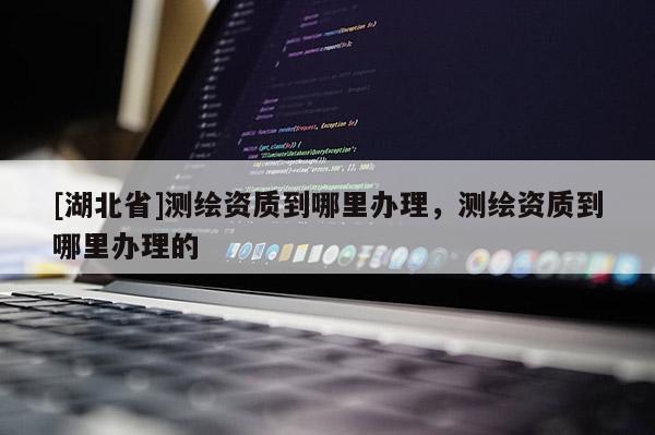[湖北省]測繪資質到哪里辦理，測繪資質到哪里辦理的