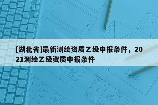 [湖北省]最新測繪資質乙級申報條件，2021測繪乙級資質申報條件