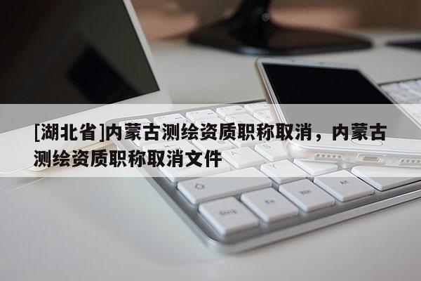 [湖北省]內(nèi)蒙古測(cè)繪資質(zhì)職稱取消，內(nèi)蒙古測(cè)繪資質(zhì)職稱取消文件
