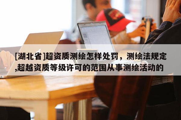[湖北省]超資質(zhì)測(cè)繪怎樣處罰，測(cè)繪法規(guī)定,超越資質(zhì)等級(jí)許可的范圍從事測(cè)繪活動(dòng)的