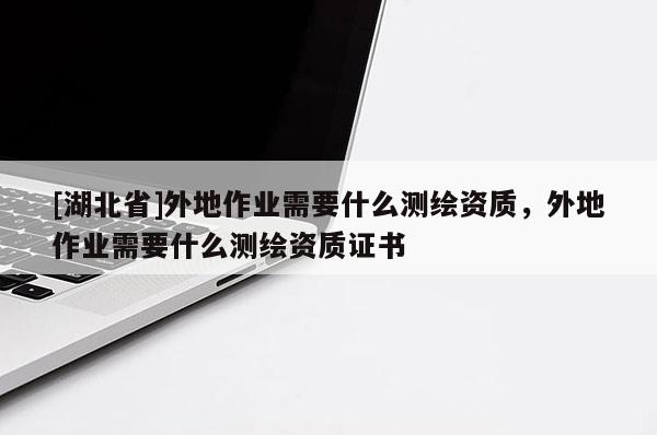 [湖北省]外地作業需要什么測繪資質，外地作業需要什么測繪資質證書