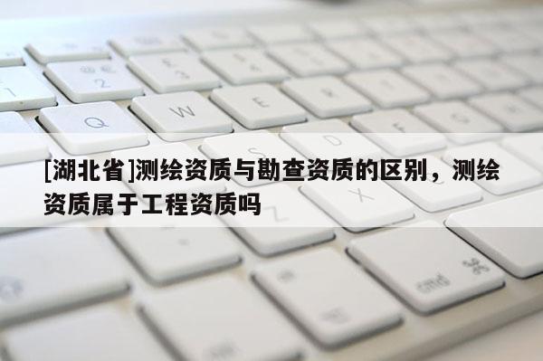 [湖北省]測繪資質與勘查資質的區別，測繪資質屬于工程資質嗎