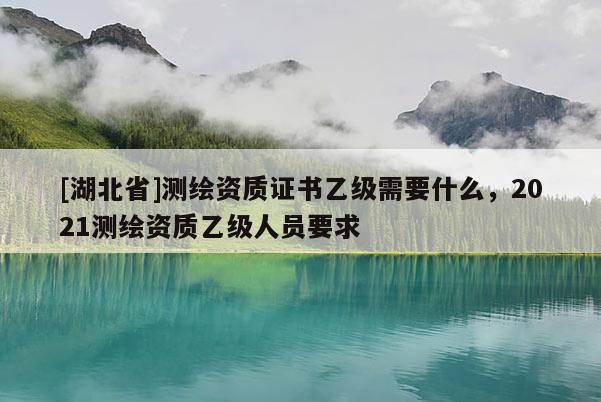[湖北省]測繪資質證書乙級需要什么，2021測繪資質乙級人員要求