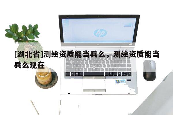 [湖北省]測繪資質能當兵么，測繪資質能當兵么現在
