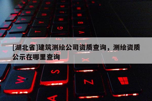 [湖北省]建筑測繪公司資質查詢，測繪資質公示在哪里查詢