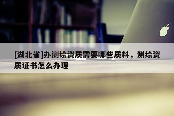 [湖北省]辦測繪資質需要哪些質料，測繪資質證書怎么辦理