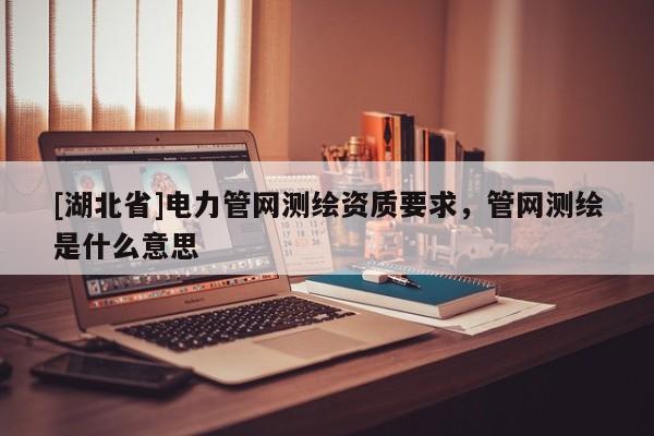 [湖北省]電力管網測繪資質要求，管網測繪是什么意思