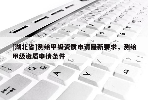 [湖北省]測繪甲級資質申請最新要求，測繪甲級資質申請條件