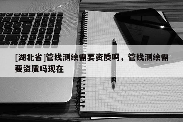 [湖北省]管線測繪需要資質嗎，管線測繪需要資質嗎現在
