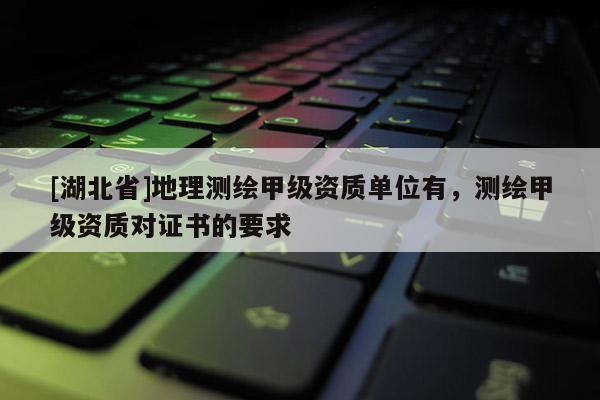 [湖北省]地理測繪甲級資質單位有，測繪甲級資質對證書的要求