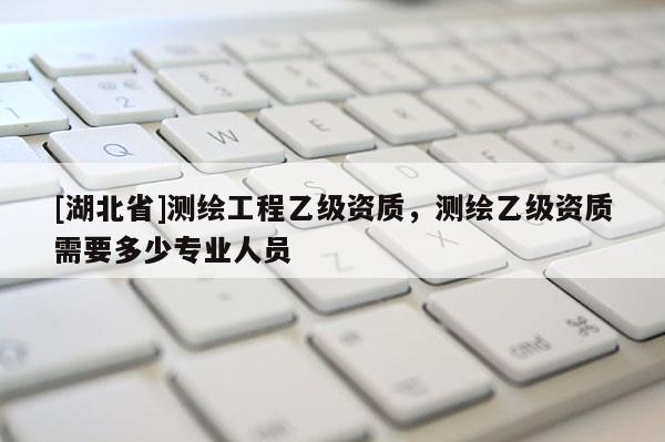 [湖北省]測繪工程乙級資質(zhì)，測繪乙級資質(zhì)需要多少專業(yè)人員
